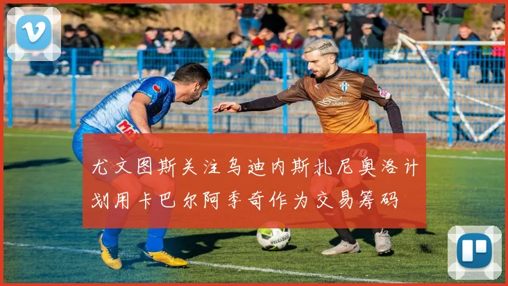 尤文图斯关注乌迪内斯扎尼奥洛计划用卡巴尔阿季奇作为交易筹码