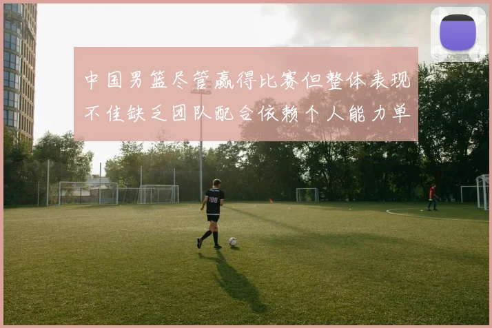 中国男篮尽管赢得比赛但整体表现不佳缺乏团队配合依赖个人能力单打成效有限