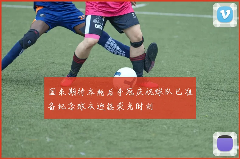 国米期待本轮后夺冠庆祝球队已准备纪念球衣迎接荣光时刻