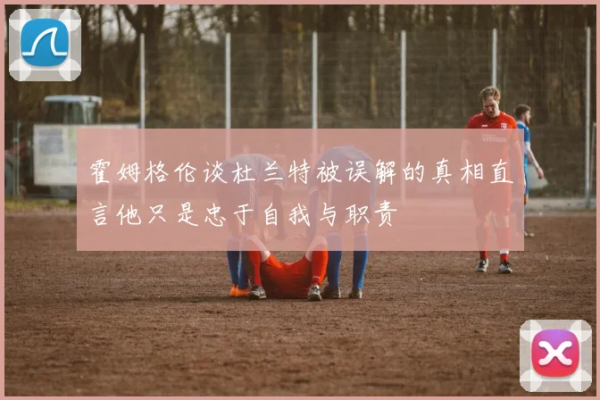 霍姆格伦谈杜兰特被误解的真相直言他只是忠于自我与职责
