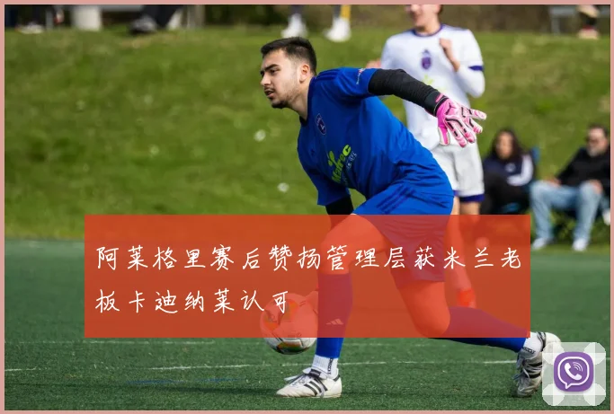 阿莱格里赛后赞扬管理层获米兰老板卡迪纳莱认可