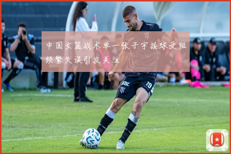 中国女篮战术单一张子宇接球受阻频繁失误引发关注