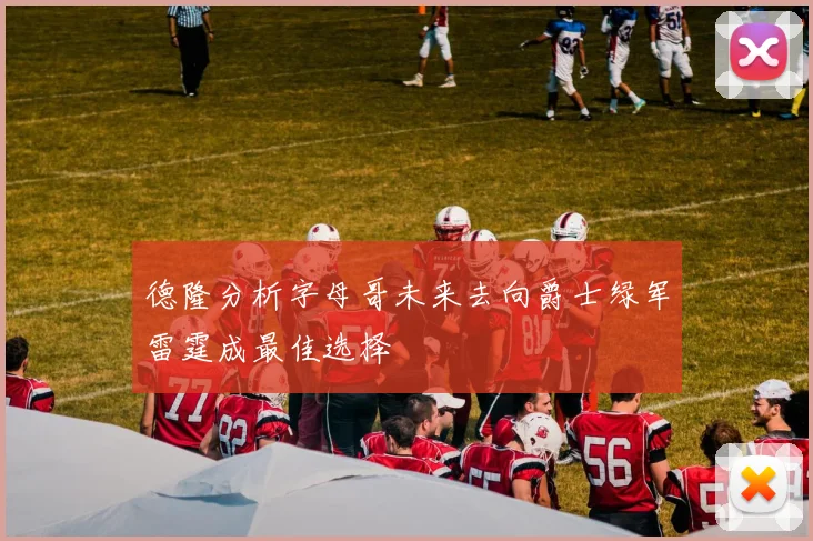 德隆分析字母哥未来去向爵士绿军雷霆成最佳选择