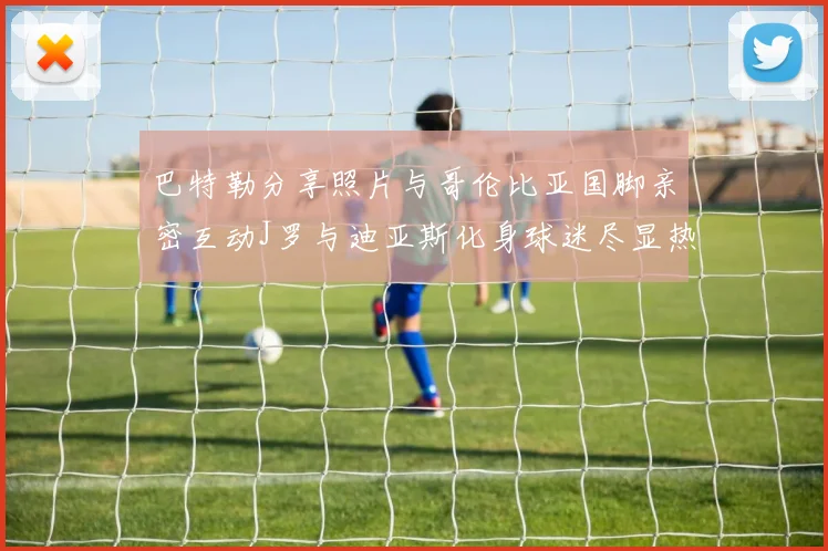巴特勒分享照片与哥伦比亚国脚亲密互动J罗与迪亚斯化身球迷尽显热情