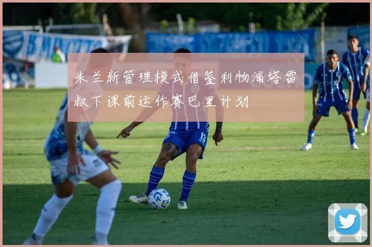 米兰新管理模式借鉴利物浦塔雷囧叔下课前运作赛巴里计划