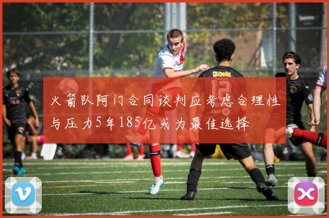 火箭队阿门合同谈判应考虑合理性与压力5年185亿或为最佳选择
