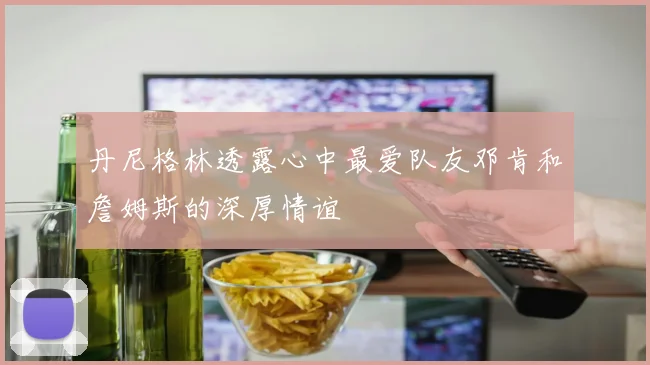 丹尼格林透露心中最爱队友邓肯和詹姆斯的深厚情谊