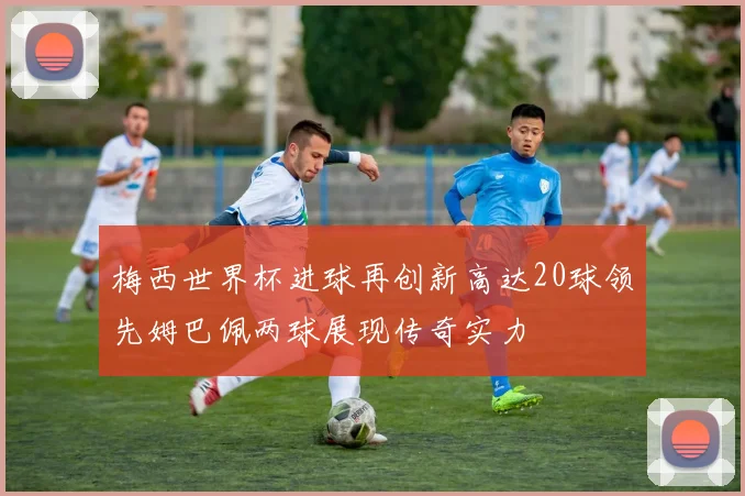 梅西世界杯进球再创新高达20球领先姆巴佩两球展现传奇实力