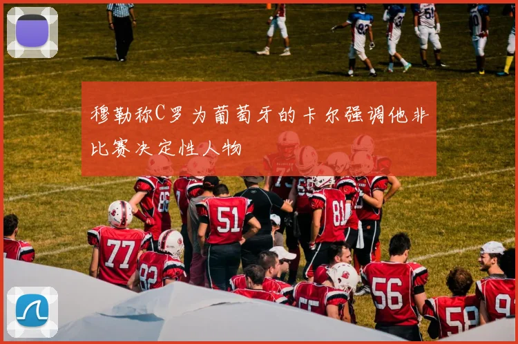 穆勒称C罗为葡萄牙的卡尔强调他非比赛决定性人物