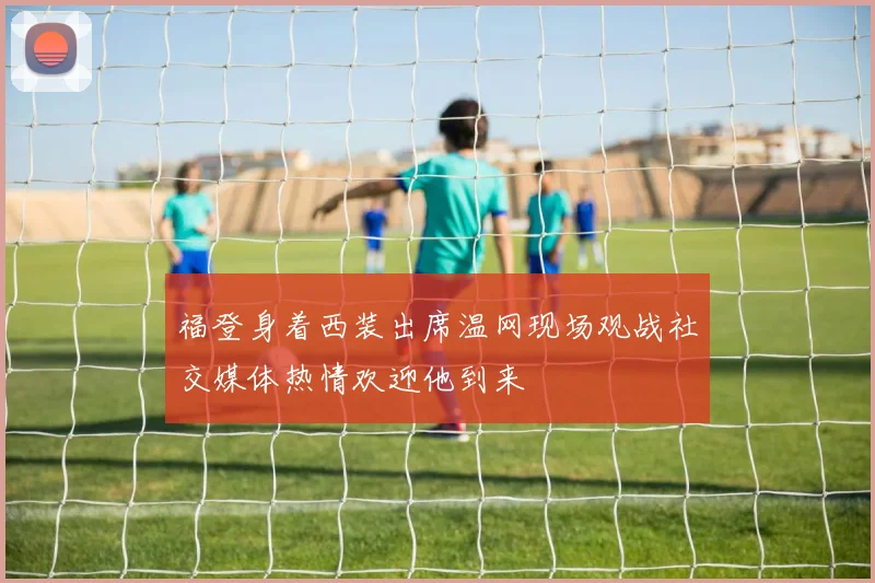 福登身着西装出席温网现场观战社交媒体热情欢迎他到来
