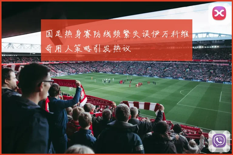 国足热身赛防线频繁失误伊万科维奇用人策略引发热议